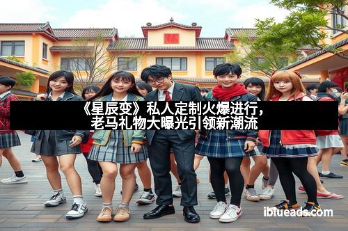 《星辰变》私人定制火爆进行，老马礼物大曝光引领新潮流