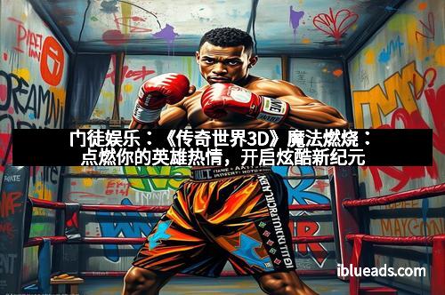 门徒娱乐：《传奇世界3D》魔法燃烧：点燃你的英雄热情，开启炫酷新纪元